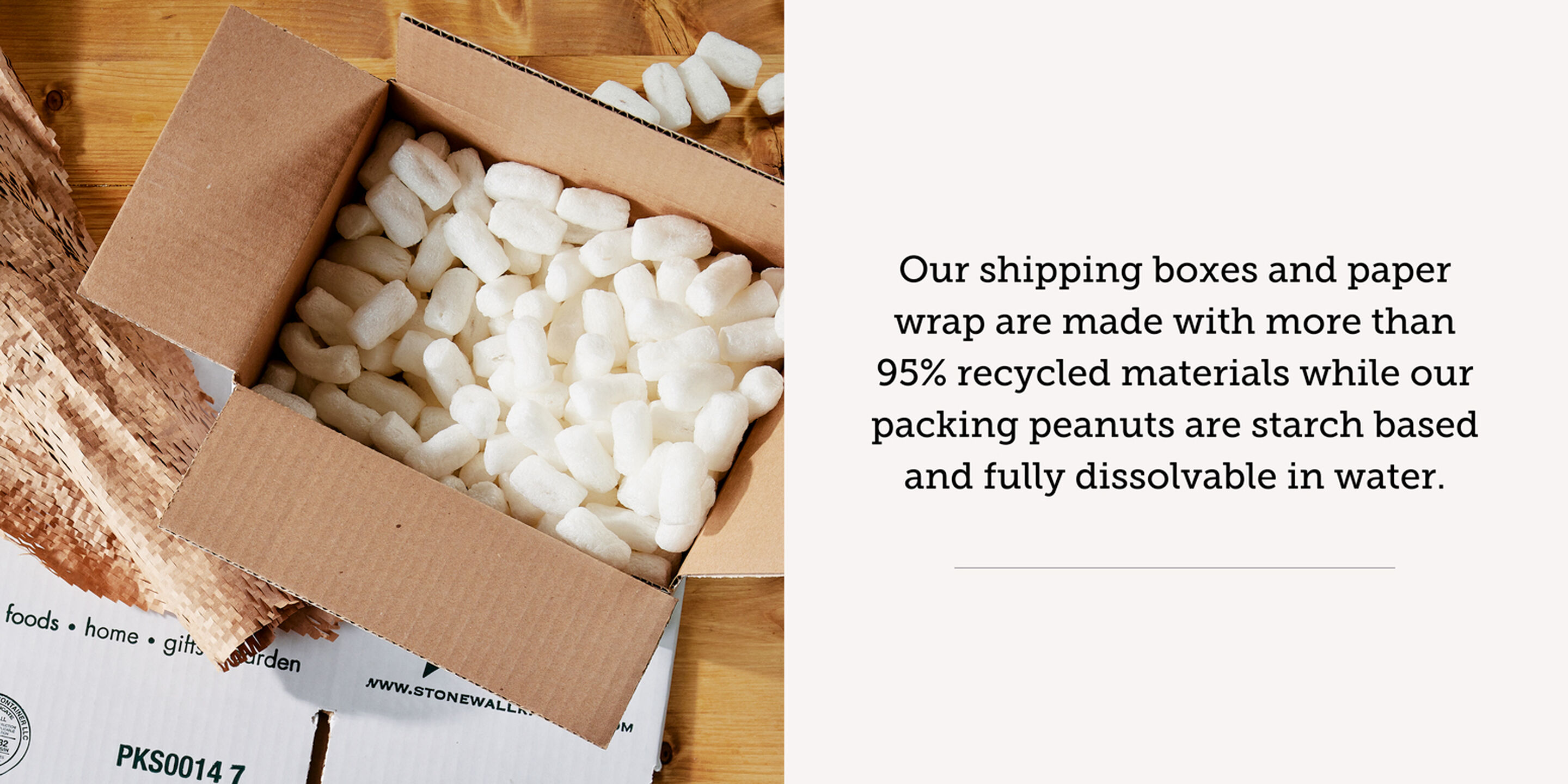 Our shipping boxes and paper wrap are made with more than 95% recycled materials while our packing peanuts are starch based and fully dissolvable with water.