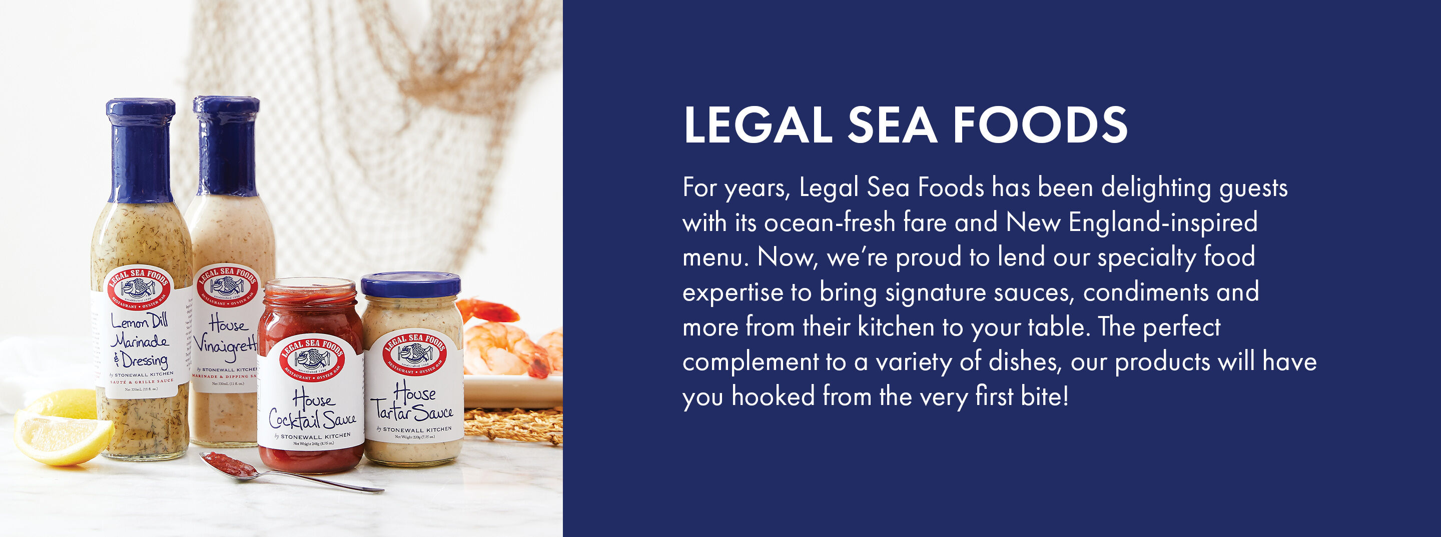 Legal Sea Foods | For years, Legal Sea Foods has been delighting guests with its ocean-fresh fare and New England-inspired menu. Now, we're proud to lend our specialty food expertise to bring signature sauces, condiments and more from their kitchen to your table. The perfect complement to a variety of dishes, our products will have you hooked from the very first bite!