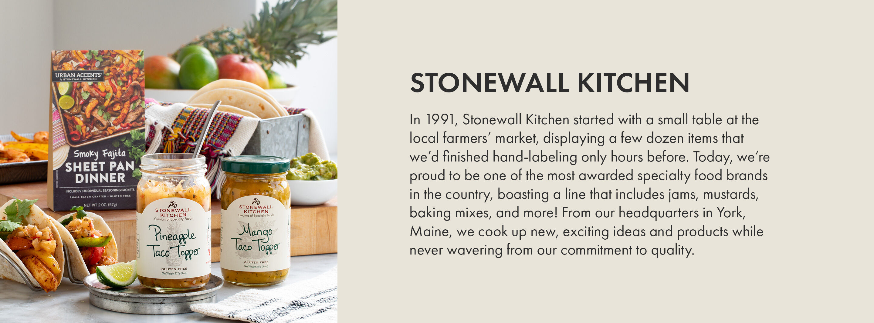 Stonewall Kitchen | In 1991, Stonewall Kitchen started with a small table at the local farmers' market, displaying a few dozen items that we'd finished hand-labeling only hours before. Today, we're proud to be one of the most awarded specialty food brands in the country, boasting a line that includes jams, mustards, baking mixes and more! From our headquarters in York, Maine, we cook up new, exciting ideas and products while never wavering from our commitment to quality.