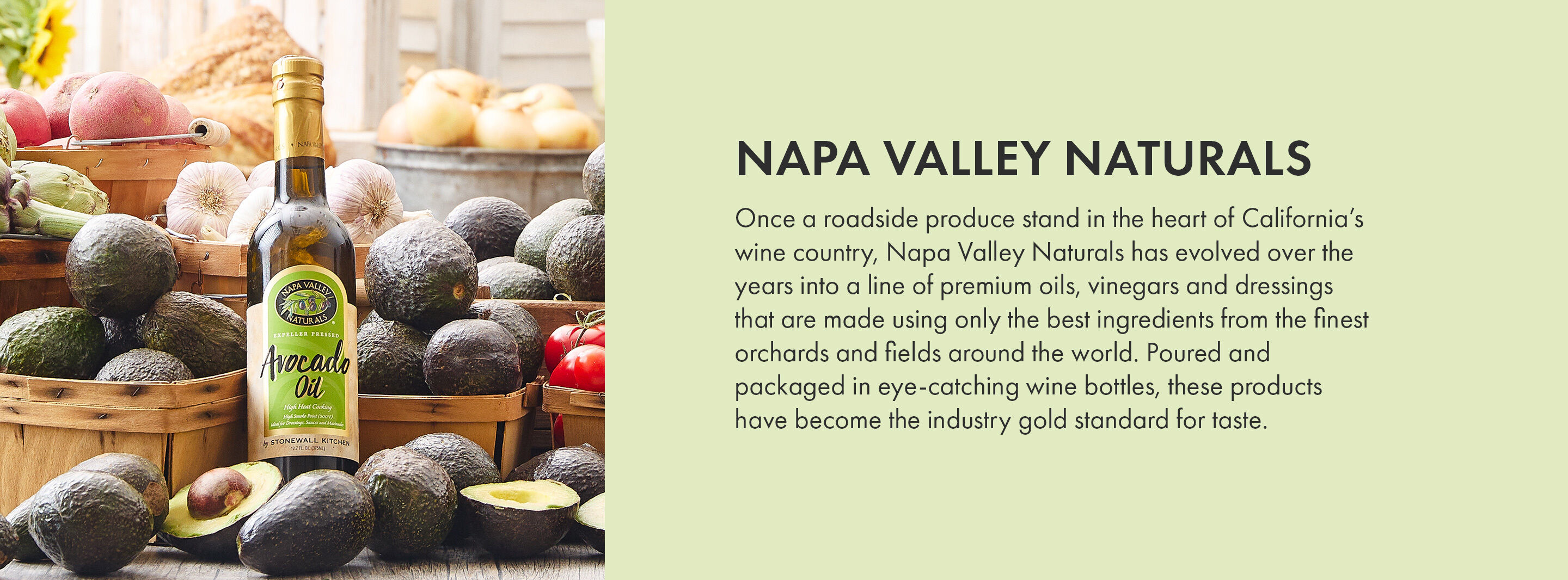 Napa Valley Naturals | Once a roadside produce stand in the heart of California’s wine country, Napa Valley Naturals has evolved over the years into a line of premium oils, vinegars and dressings that are made using only the best ingredients from the finest orchards and fields around the world. Poured and packaged in eye-catching wine bottles, these products have become the industry gold standard for taste.
