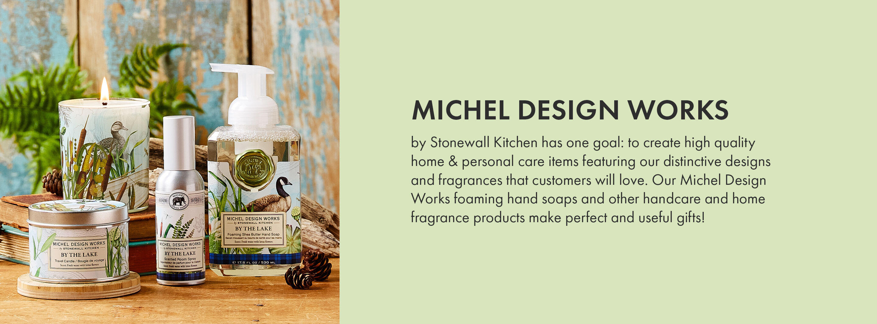 Michel Design Works by Stonewall Kitchen has one goal: to create high quality home & personal care items featuring our distinctive designs and fragrances that customers will love. Our Michel Design Works foaming hand soaps and other handcare and home fragrance products make perfect and useful gifts!