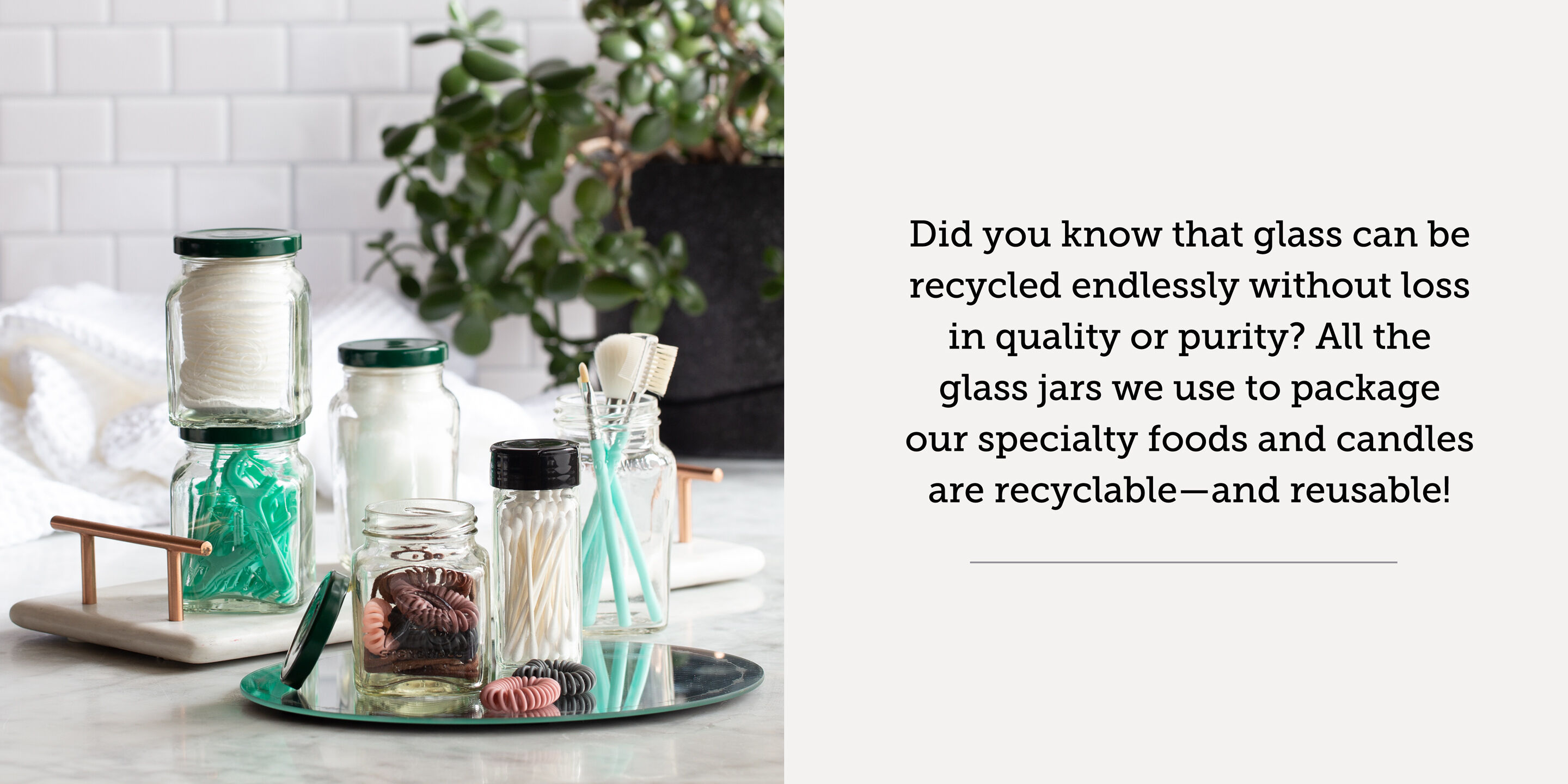 Recycled glass jars filled with toiletries | Did you know that glass can be recycled endlessly without loss in quality or purity? All the glass jars we use to package our specialty foods and candles are recyclable - and reusable!