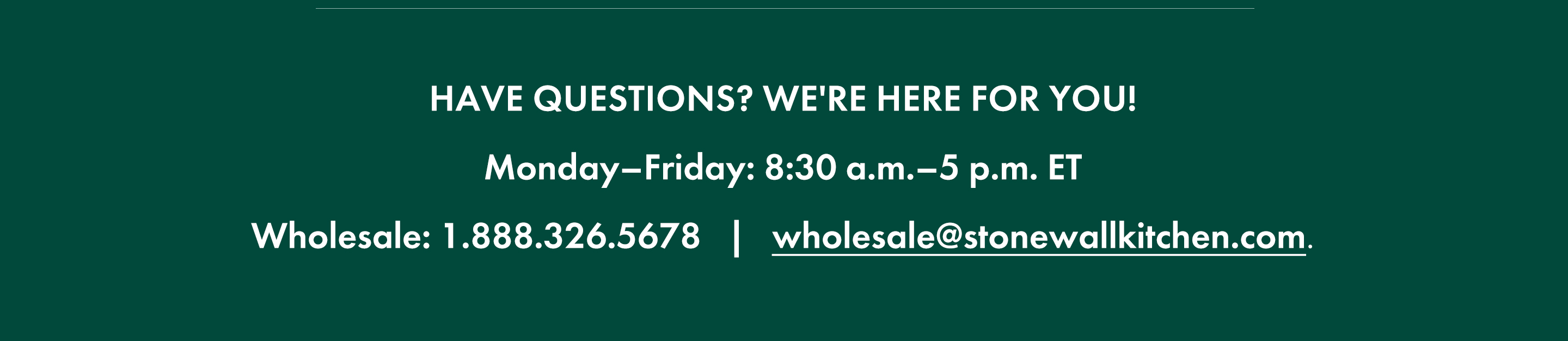 Have questions? We're here for you! Monday-Friday: 8:30 a.m.-5 p.m. ET; Wholesale: 1.888.326.5678; wholesale@stonewallkitchen.com